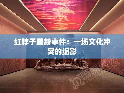 红脖子最新事件:一场文化冲突的缩影