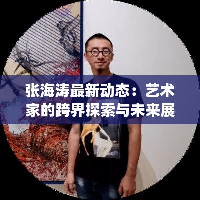 张海涛最新动态:艺术家的跨界探索与未来展望