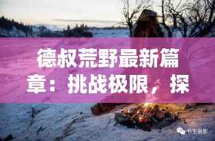 德叔荒野最新篇章:挑战极限,探索未知的人与自然传奇