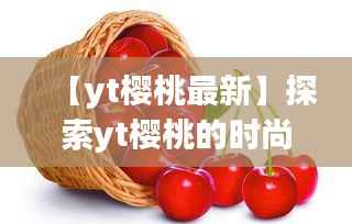 【yt樱桃最新】探索yt樱桃的时尚魅力与流行趋势