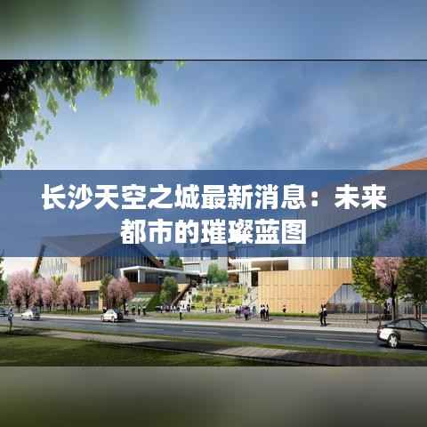 长沙天空之城最新消息:未来都市的璀璨蓝图