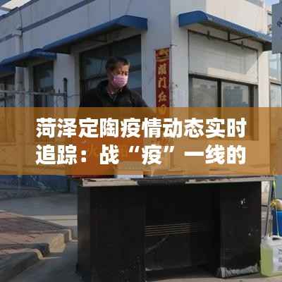 菏泽定陶疫情动态实时追踪:战“疫”一线的坚守与希望