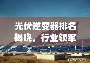 光伏逆变器排名揭晓,行业领军者引领绿色能源新时代TOP10