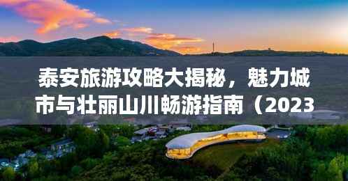 泰安旅游攻略大揭秘,魅力城市与壮丽山川畅游指南(2023版)
