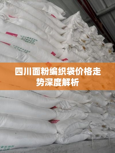 四川面粉编织袋价格走势深度解析